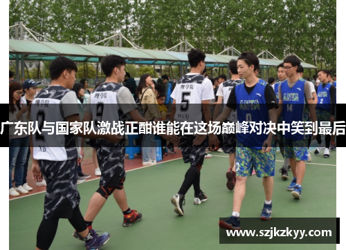 广东队与国家队激战正酣谁能在这场巅峰对决中笑到最后